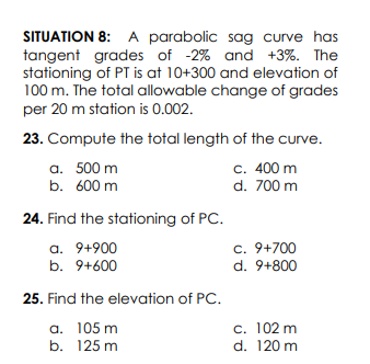 SITUATION 8: A parabolic sag curve has
tangent grades of -2% and +3%. The
stationing of PT is at 10+300 and elevation of
100 m. The total allowable change of grades
per 20 m station is 0.002.
23. Compute the total length of the curve.
c. 400 m
d. 700 m
a. 500 m
b. 600 m
24. Find the stationing of PC.
c. 9+700
d. 9+800
a. 9+900
b. 9+600
25. Find the elevation of PC.
a. 105 m
b. 125 m
c. 102 m
d. 120 m
