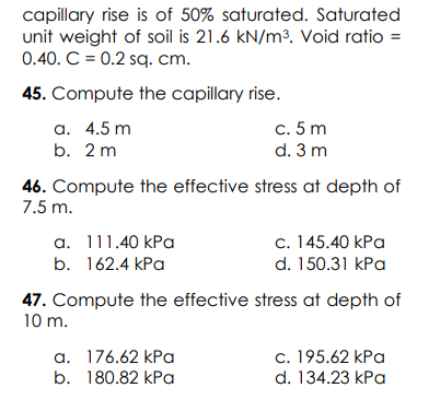 capillary rise is of 50% saturated. Saturated
unit weight of soil is 21.6 kN/m3. Void ratio =
0.40. C = 0.2 sq. cm.
45. Compute the capillary rise.
а. 4.5 m
b. 2 m
c. 5 m
d. 3 m
46. Compute the effective stress at depth of
7.5 m.
c. 145.40 kPa
d. 150.31 kPa
a. 111.40 kPa
b. 162.4 kPa
47. Compute the effective stress at depth of
10 m.
a. 176.62 kPa
b. 180.82 kPa
c. 195.62 kPa
d. 134.23 kPa
