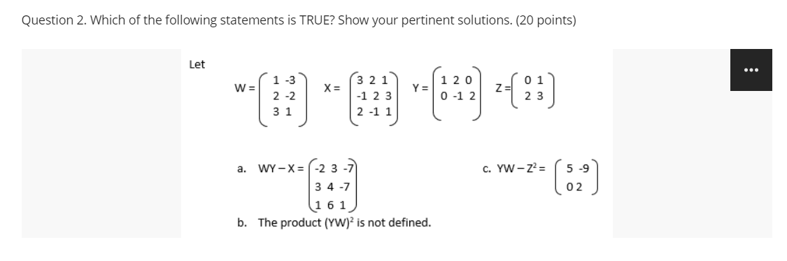 Question 2. Which of the following statements is TRUE? Show your pertinent solutions. (20 points)
Let
...
(田"囲国)
1 -3
1 20
0 1
W =
Y =
2 -2
-1 2 3
0 -1 2
2 3
3 1
2 -1 1
WY -X = (-2 3
c. YW -z' =
5 -9
a.
3 4 -7
02
16 1
b. The product (YW)? is not defined.
