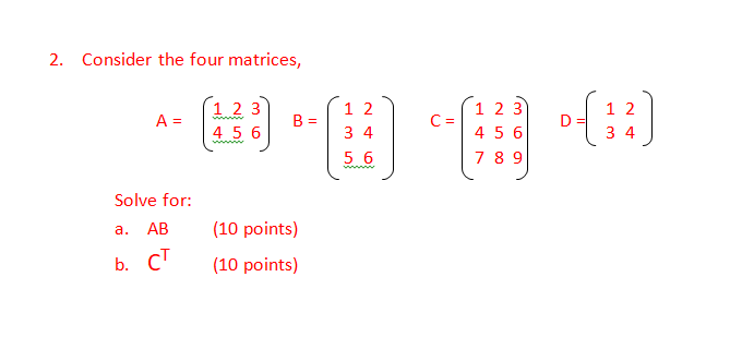 2. Consider the four matrices,
1 2 3
A =
4 5 6
1 2
B =
1 23
C =
4 56
1 2
D
3 4
3 4
ww
5 6
7 8 9
www
Solve for:
а. АВ
(10 points)
b. CT
(10 points)
