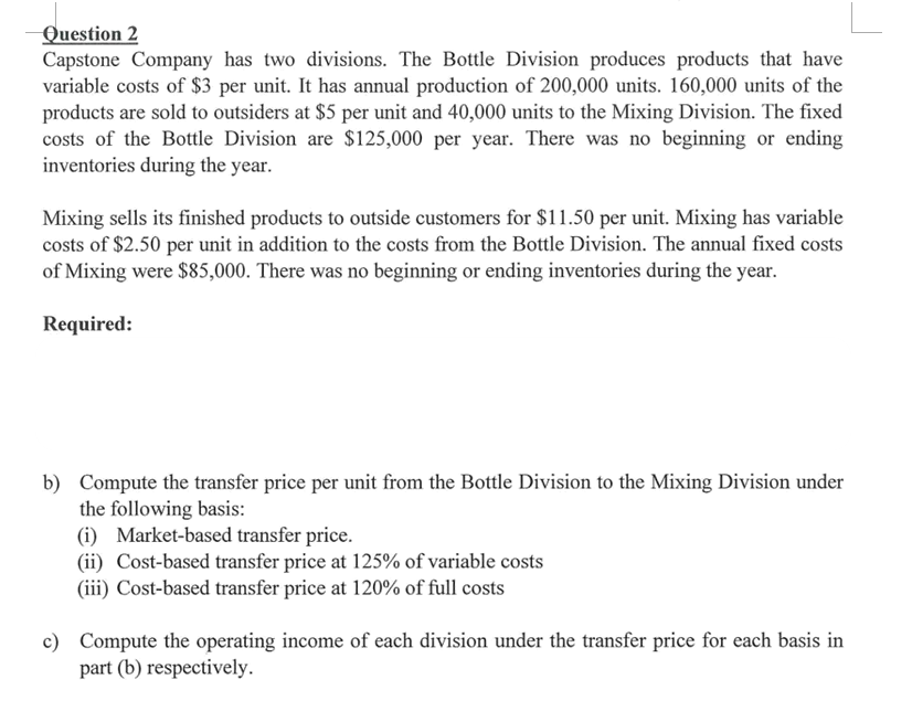 Question 2
Capstone Company has two divisions. The Bottle Division produces products that have
variable costs of $3 per unit. It has annual production of 200,000 units. 160,000 units of the
products are sold to outsiders at $5 per unit and 40,000 units to the Mixing Division. The fixed
costs of the Bottle Division are $125,000 per year. There was no beginning or ending
inventories during the year.
Mixing sells its finished products to outside customers for $11.50 per unit. Mixing has variable
costs of $2.50 per unit in addition to the costs from the Bottle Division. The annual fixed costs
of Mixing were $85,000. There was no beginning or ending inventories during the year.
Required:
b) Compute the transfer price per unit from the Bottle Division to the Mixing Division under
the following basis:
(i) Market-based transfer price.
(ii) Cost-based transfer price at 125% of variable costs
(iii) Cost-based transfer price at 120% of full costs
c) Compute the operating income of each division under the transfer price for each basis in
part (b) respectively.
