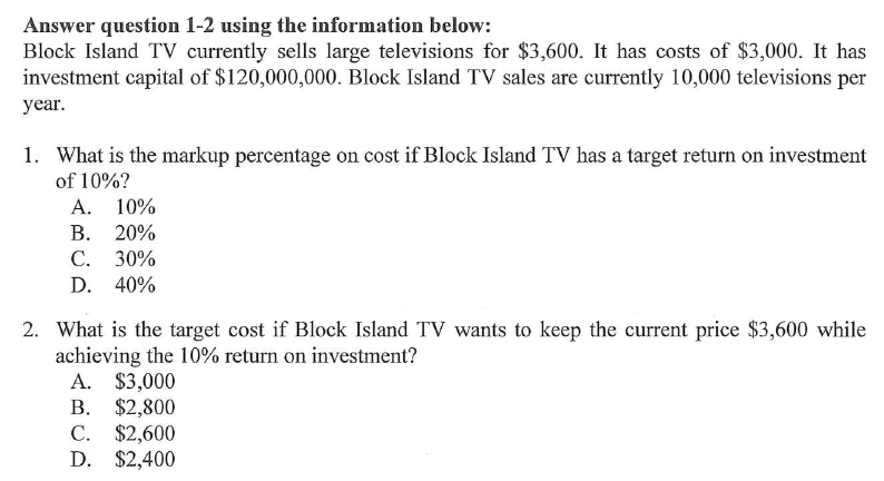 Answer question 1-2 using the information below:
Block Island TV currently sells large televisions for $3,600. It has costs of $3,000. It has
investment capital of $120,000,000. Block Island TV sales are currently 10,000 televisions per
year.
1. What is the markup percentage on cost if Block Island TV has a target return on investment
of 10%?
A. 10%
В. 20%
C. 30%
D. 40%
2. What is the target cost if Block Island TV wants to keep the current price $3,600 while
achieving the 10% return on investment?
A. $3,000
В. $2,800
C. $2,600
D. $2,400
