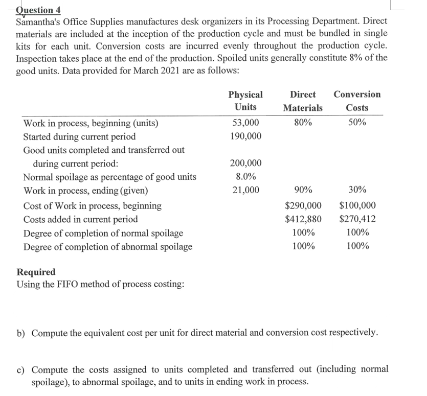 Question 4
Samantha's Office Supplies manufactures desk organizers in its Processing Department. Direct
materials are included at the inception of the production cycle and must be bundled in single
kits for each unit. Conversion costs are incurred evenly throughout the production cycle.
Inspection takes place at the end of the production. Spoiled units generally constitute 8% of the
good units. Data provided for March 2021 are as follows:
Physical
Direct
Conversion
Units
Materials
Costs
80%
50%
Work in process, beginning (units)
Started during current period
Good units completed and transferred out
during current period:
Normal spoilage as percentage of good units
Work in process, ending (given)
53,000
190,000
200,000
8.0%
21,000
90%
30%
Cost of Work in process, beginning
Costs added in current period
$290,000
$100,000
$412,880
$270,412
Degree of completion of normal spoilage
Degree of completion of abnormal spoilage
100%
100%
100%
100%
Required
Using the FIFO method of process costing:
b) Compute the equivalent cost per unit for direct material and conversion cost respectively.
c) Compute the costs assigned to units completed and transferred out (including normal
spoilage), to abnormal spoilage, and to units in ending work in process.
