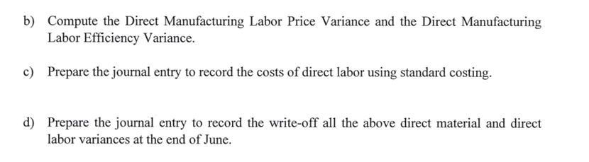 b) Compute the Direct Manufacturing Labor Price Variance and the Direct Manufacturing
Labor Efficiency Variance.
c) Prepare the journal entry to record the costs of direct labor using standard costing.
d) Prepare the journal entry to record the write-off all the above direct material and direct
labor variances at the end of June.

