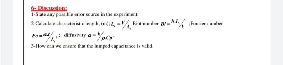 6- Discussion:
1-State any possible error source in the experiment.
2-Calculate characteristic length, (m); L =V
Biot number Bi ='
A,
h.L
n.L% :Fourier number
; diffusivity a = k/
p.Cp
Fo = at/
3-How can we ensure that the lumped capacitance is valid.
