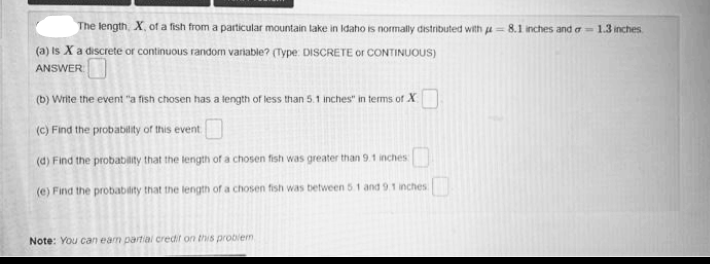 The length, X, of a fish from a particular mountain lake in Idaho is normally distributed with u = 8.1 nches and a- 1.3 inches.
(a) is X a discrete or continuous random variable? (Type DISCRETE or CONTINUOUS)
ANSWER
(b) Write the event "a fish chosen has a tength of less than 5.1 inches" in terms of X
(c) Find the probability of this event
(d) Find the probability that the length of a chosen fish was greater than 9.1 inches
(e) Find the probability that the length of a chosen fish was between 5.1 and 9.1 inches
Note: You can eam partial credit on this probiem
