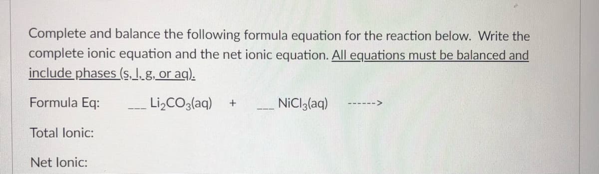 Complete and balance the following formula equation for the reaction below. Write the
complete ionic equation and the net ionic equation. All equations must be balanced and
include phases (s. 1. g, or aq).
Formula Eq:
Li,CO3(aq)
NiCla(aq)
------>
Total lonic:
Net lonic:

