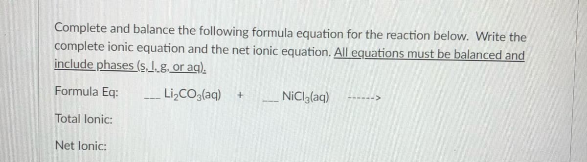Complete and balance the following formula equation for the reaction below. Write the
complete ionic equation and the net ionic equation. All equations must be balanced and
include phases (s. I.g. or aq).
Formula Eq:
Li,CO3(aq)
NiCI3(aq)
Total lonic:
Net lonic:
