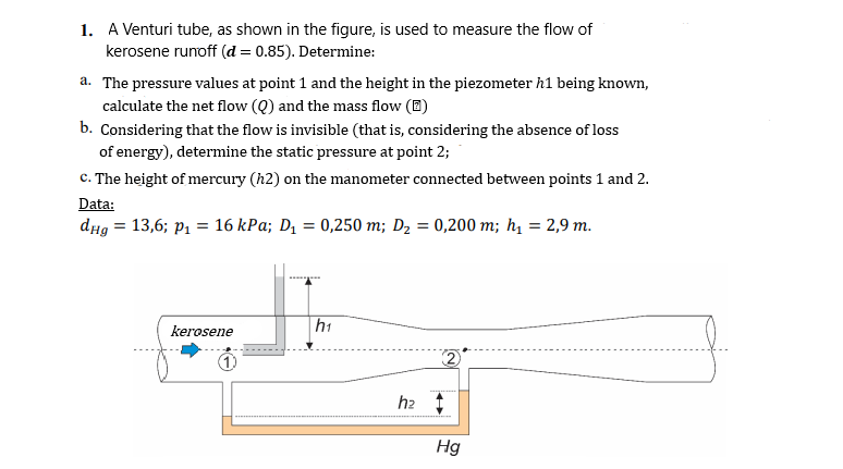 1. A Venturi tube, as shown in the figure, is used to measure the flow of
kerosene runoff (d = 0.85). Determine:
a. The pressure values at point 1 and the height in the piezometer h1 being known,
calculate the net flow (Q) and the mass flow (8)
b. Considering that the flow is invisible (that is, considering the absence of loss
of energy), determine the static pressure at point 2;
c. The height of mercury (h2) on the manometer connected between points 1 and 2.
Data:
dнg — 13,6; р, %3D16 kPа; D, 3
0,250 m; D2 = 0,200 m; hị = 2,9 m.
....g..
hi
kerosene
h2 t
Hg
