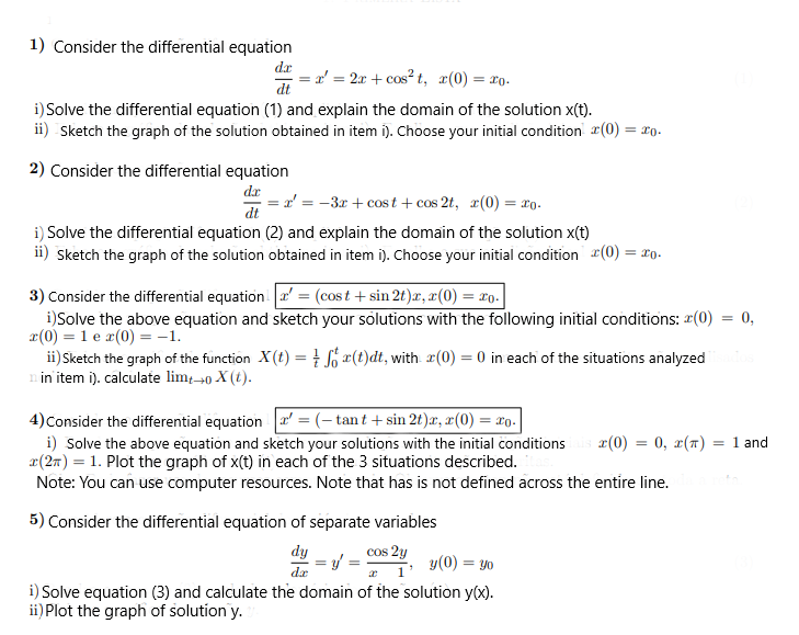 1) Consider the differential equation
dx
a' = 2x + cos? t, x(0) = ro-
dt
i) Solve the differential equation (1) and explain the domain of the solution x(t).
ii) Sketch the graph of the solution obtained in item i). Choose your initial condition 2(0) = 2o.
2) Consider the differential equation
dx
r' = -3x + cost + cos 2t, r(0) = ro.
dt
i) Solve the differential equation (2) and explain the domain of the solution x(t)
ii) Sketch the graph of the solution obtained in item i). Choose your initial condition (0) = ro.
3) Consider the differential equationa' = (cost + sin 2t)x, x(0) = xo.
i)Solve the above equation and sketch your solutions with the following initial conditions: (0)
x(0) = 1 e r(0) = -1.
ii) Sketch the graph of the function X(t) =¤(t)dt, with r(0) = 0 in each of the situations analyzed
n in item i). calculate lim-40 X (t).
= 0,
4)Consider the differential equation a' = (- tan t + sin 2t)æ, æ(0) = xo.
i) Solve the above equation and sketch your solutions with the initial conditions
x(2m) = 1. Plot the graph of x(t) in each of the 3 situations described.
Note: You can use computer resources. Note that has is not defined across the entire line.
r(0) = 0, x(7) = 1 and
5) Consider the differential equation of separate variables
dy
= / = Os 20, y(0) = y0
dæ
i) Solve equation (3) and calculate the domain of the solution y(x).
ii) Plot the graph of solution y.
