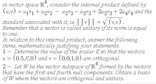4
in vector space R*, consider the internal product defined by
(4,v) = 41V1+ u2v2 – ugV3 – UzV3+ 3u3v3+ 2u4°4 and the
standard associated with it, ie |v|| = v (v,v).
Remember that a vector is called unitary if its norm is equal
to one.
In relation to this internal product, answer the following
items, mathematically justifying your statements.
1- Determine the value of the scalar K so that the vectors
(0.5, K,0) and v = (0,0,1,0) are orthogonal.
2 - Let W be the vector subspace of R* formned by the vectors
that have the first and fourth null components. Obtain a basis
of W where the vectors are orthogonal and unitary.
u =
4
