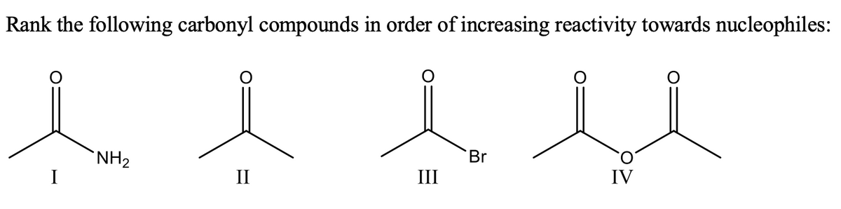 Rank the following carbonyl compounds in order of increasing reactivity towards nucleophiles:
NH2
I
Br
II
III
IV
