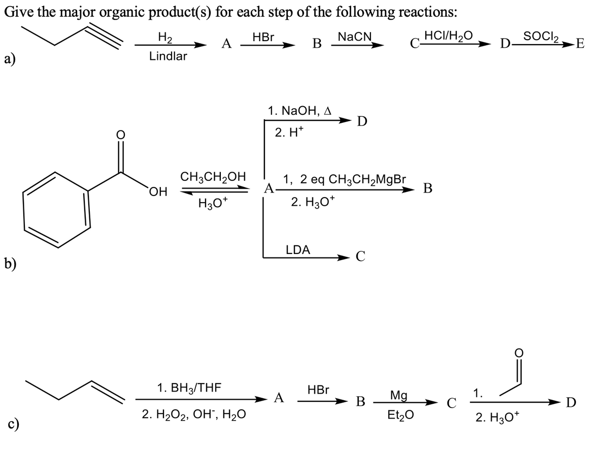 Give the major organic product(s) for each step of the following reactions:
H2
NaCN
В
HCI/H20
SOCI2
►E
HBr
A
a)
Lindlar
1. NaOH, д
-D
2. H*
CH3CH2OH
1, 2 eq CH3CH2M9B
A-
В
H30*
2. Hзо*
LDA
- C
b)
1. ВНз/THF
HBr
1.
C
2. H30*
A
Mg
В
Et,0
D
2. H2O2, OH", H20
c)
