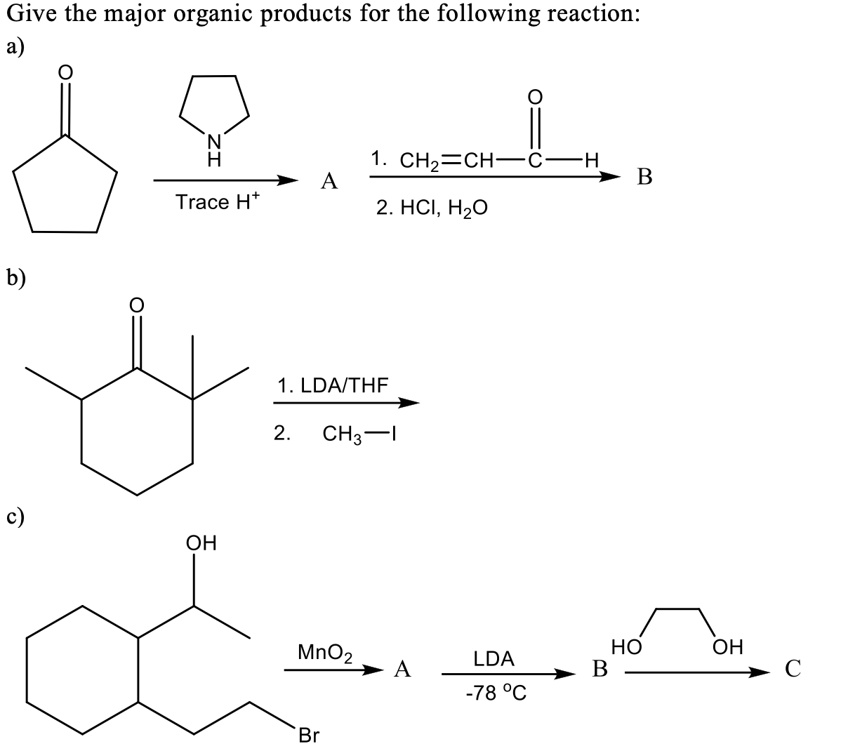 Give the major organic products for the following reaction:
a)
1. CH23CH- с—н
A
H
B
Trace H*
2. HСІ, Н20
b)
1. LDA/THF
2.
CH3-I
c)
OH
но
В
MnO2
LDA
OH
A
C
-78 °C
Br
