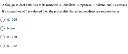 A foreign student club lists as its members 2 Canadians, 2 Japanese, 3 Italians, and 2 Germans
If a committee of 4 is selected then the probability that all nationalities are represented is
O 0.1905
None
O 0.1270
O 0.1212
