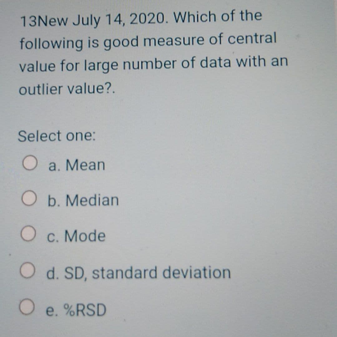 13New July 14, 2020. Which of the
following is good measure of central
value for large number of data with an
outlier value?.
Select one:
a. Mean
O b. Median
O c. Mode
O d. SD, standard deviation
e. %RSD
