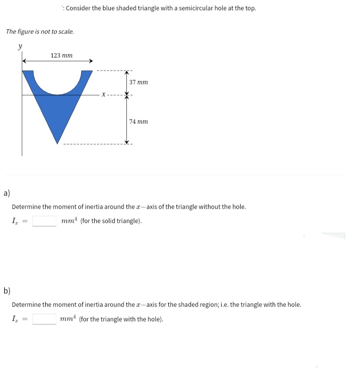 : Consider the blue shaded triangle with a semicircular hole at the top.
The figure is not to scale.
y
123 тm
37 mm
74 mm
a)
Determine the moment of inertia around the a-axis of the triangle without the hole.
I,
mm (for the solid triangle).
b)
Determine the moment of inertia around the a- axis for the shaded region; i.e. the triangle with the hole.
I,
mm (for the triangle with the hole).
