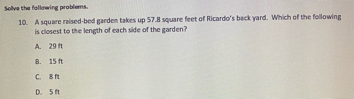 Solve the following problems.
10. A square raised-bed garden takes up 57.8 square feet of Ricardo's back yard. Which of the following
is closest to the length of each side of the garden?
A. 29 ft
В. 15 ft
С.
8 ft
D. 5 ft
