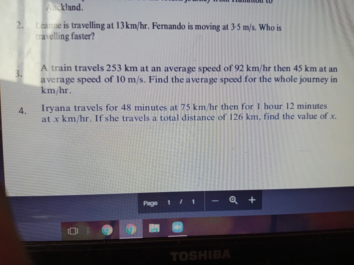 Auckland.
2. Leanne is travelling at 13 km/hr. Fernando is moving at 3-5 m/s. Who is
travelling faster?
A train travels 253 km at an average speed of 92 km/hr then 45 km at an
average speed of 10 m/s. Find the average speed for the whole journey in
km/hr.
3.
Iryana travels for 48 minutes at 75 km/hr then for 1 hour 12 minutes
at x km/hr. If she travels a total distance of 126 km, find the value of x.
4.
1 1
Q +
Page
TOSHIBA
