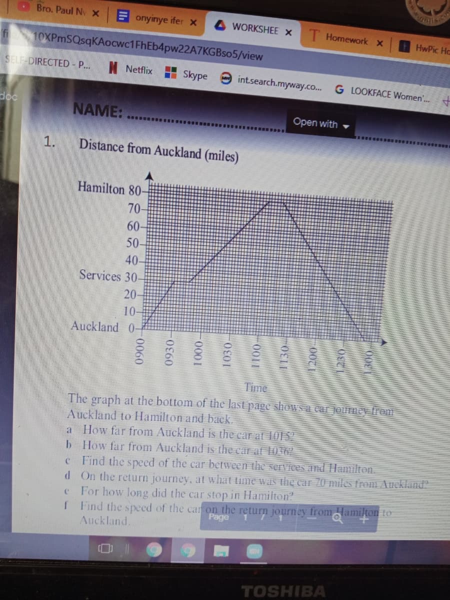 LBro. Paul Nv X
Eonyinye ifer x
WORKSHEE X
T Homework x
HwPic Hc
10XPmSQsqKAocwc1FhEb4pw22A7KGBso5/view
SELF DIRECTED - P..
Netflix
H Skype
O int.search.myway.co..
G LOOKFACE Women'...
dọc
NAME:
Open with
.. SSe
1.
Distance from Auckland (miles)
Hamilton 80-
70-
60
50-
40-
Services 30-
20-
10-
Auckland 0-
Time
The graph at the bottom of the last page showWsa car jourmey from
Auckland to Hamilton and back.
a How far from Auckland is the car at 101S
b How far from Auckland is the car at l) 16?
Find the specd of the car between the services and Hamilton.
d On the return journey, at what time waS the car 70 miles from Auckland?
e For how long did the car stop in Hamilton
f Find the speed of the car on the return journey from Hamilton to
Auckland.
Page
TOSHIBA
50060-
0930-
000
1030-
