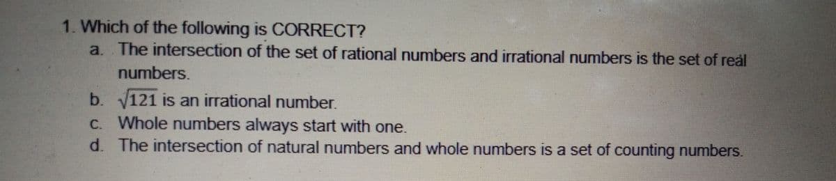 1. Which of the following is CORRECT?
a. The intersection of the set of rational numbers and irrational numbers is the set of real
numbers.
b. V121 is an irrational number.
C. Whole numbers always start with one.
d. The intersection of natural numbers and whole numbers is a set of counting numbers.
