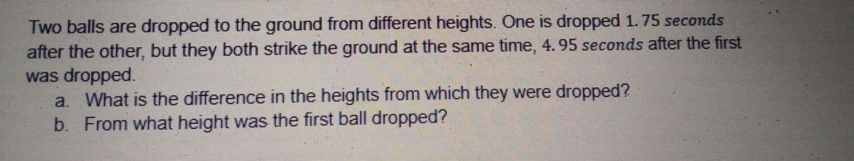 Two balls are dropped to the ground from different heights. One is dropped 1. 75 seconds
after the other, but they both strike the ground at the same time, 4.95 seconds after the first
was dropped.
a. What is the difference in the heights from which they were dropped?
b. From what height was the first ball dropped?
