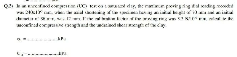 Q.2) In an unconfined compression (UC) test on a saturated clay, the maximum proving ring dial reading recorded
was 240x10-3 mm, when the axial shortening of the specimen having an initial height of 70 mm and an initial
diameter of 36 mm, was 12 mm. If the calibration factor of the proving ring was 3.2 N/10-3 mm, calculate the
unconfined compressive strength and the undrained shear strength of the clay.
01 = ...kPa
Cu
..kPa