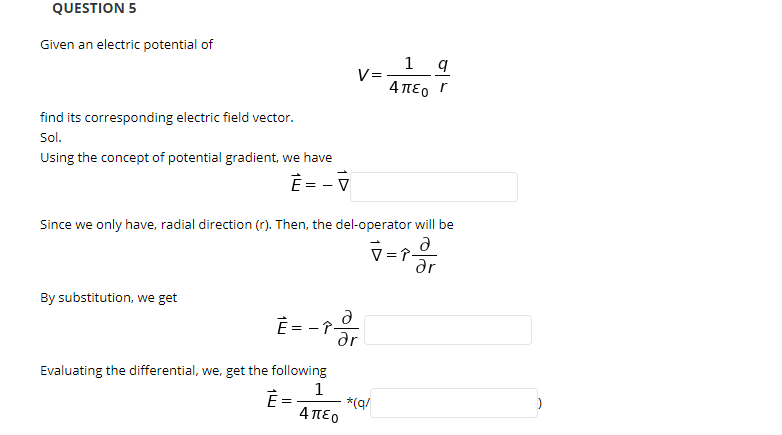 QUESTION 5
Given an electric potential of
V=
4περ Γ
find its corresponding electric field vector.
Sol.
Using the concept of potential gradient, we have
È = - V
Since we only have, radial direction (r). Then, the del-operator will be
V=î-
dr
By substitution, we get
Ê = - -
Evaluating the differential, we, get the following
1
È =
*(q/
4πεο
