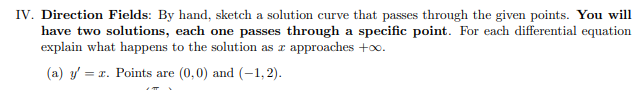 Direction Fields: By hand, sketch a solution curve that passes through the given points. You will
have two solutions, each one passes through a specific point. For each differential equation
explain what happens to the solution as z approaches +oo.
(a) y/ = 1. Points are (0,0) and (–1,2).
