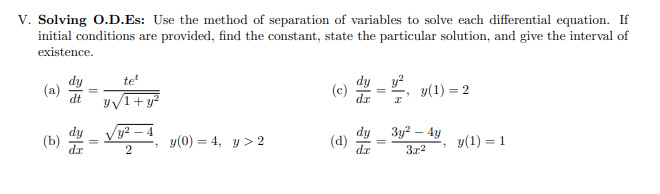 Solving O.D.Es: Use the method of separation of variables to solve each differential equation. If
initial conditions are provided, find the constant, state the particular solution, and give the interval of
existence.
dy
(a)
dt
(c) 2 =, y(1) = 2
y/1+y²
3y² – 4y
y(0) = 4, y> 2
dy
(d)
dr
(b)
y(1) = 1
3r2
