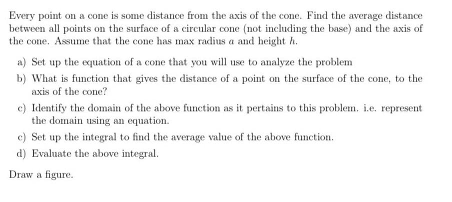 Every point on a cone is some distance from the axis of the cone. Find the average distance
between all points on the surface of a circular cone (not including the base) and the axis of
the cone. Assume that the cone has max radius a and height h.
a) Set up the equation of a cone that you will use to analyze the problem
b) What is function that gives the distance of a point on the surface of the cone, to the
axis of the cone?
c) Identify the domain of the above function as it pertains to this problem. i.e. represent
the domain using an equation.
