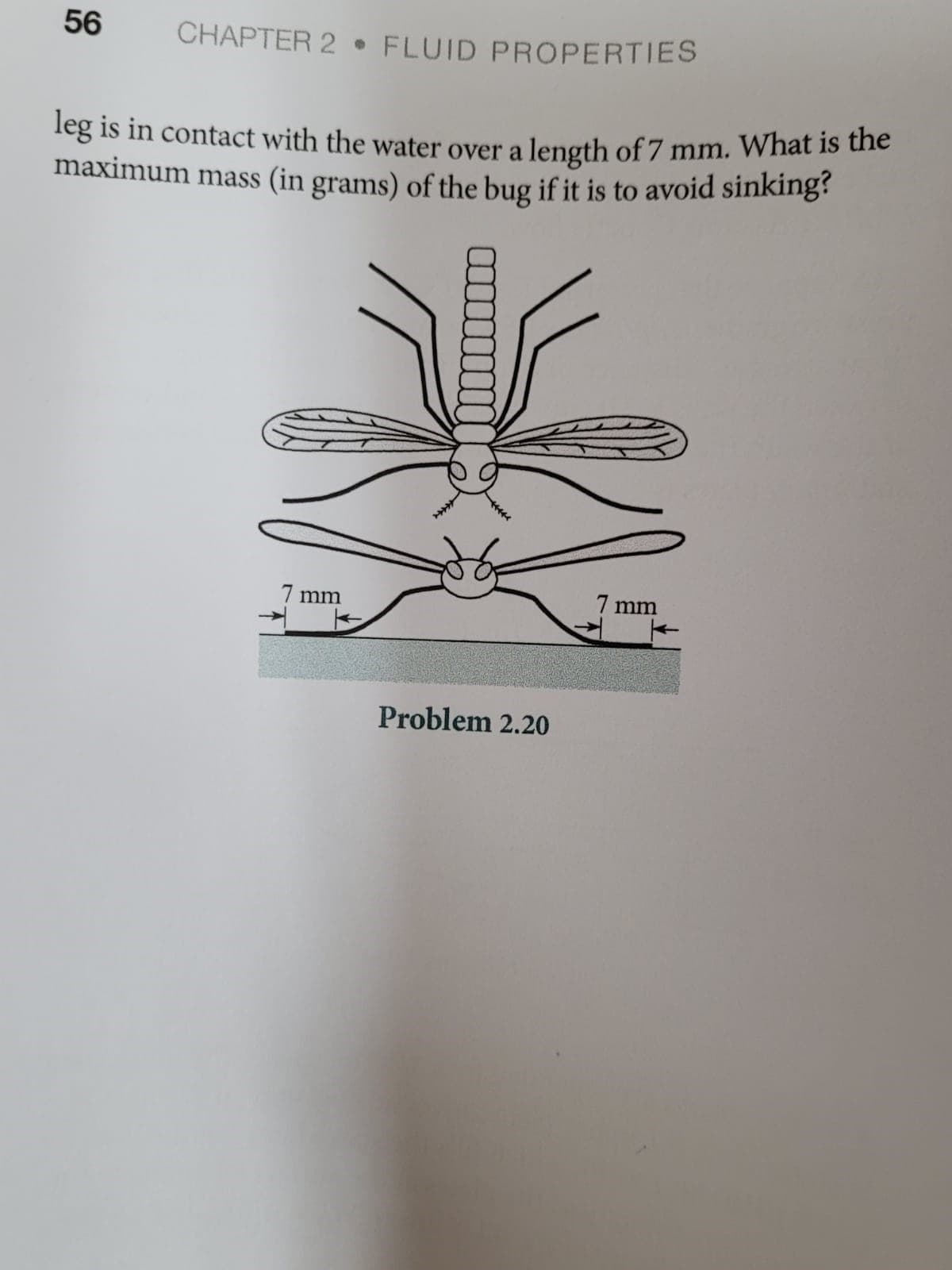 56
CHAPTER 2 • FLUID PROPERTIES
leg is in contact with the water over a length of 7 mm. What is uhe
maximum mass (in grams) of the bug if it is to avoid sinking
7 mm
7 mm
Problem 2.20
