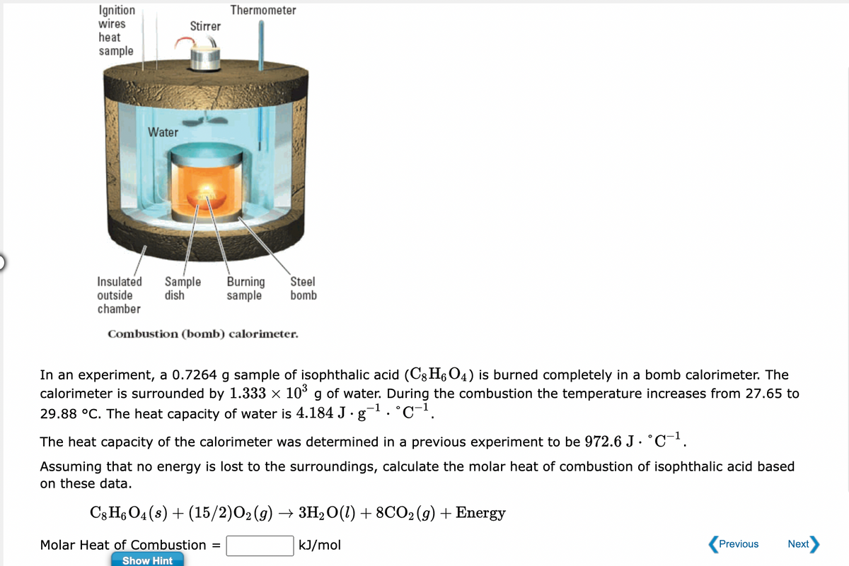 Ignition
wires
heat
sample
Water
Stirrer
Thermometer
Insulated Sample Burning Steel
outside dish sample bomb
chamber
Combustion (bomb) calorimeter.
In an experiment, a 0.7264 g sample of isophthalic acid (C8 H6O4) is burned completely in a bomb calorimeter. The
calorimeter is surrounded by 1.333 × 10³ g of water. During the combustion the temperature increases from 27.65 to
29.88 °C. The heat capacity of water is 4.184 J·g¯¹. °℃−¹.
-1
-1
The heat capacity of the calorimeter was determined in a previous experiment to be 972.6 J. °C¯¹.
Assuming that no energy is lost to the surroundings, calculate the molar heat of combustion of isophthalic acid based
on these data.
C8 H6 O4(s) + (15/2)O2(g) → 3H₂O(1) + 8CO2 (g) + Energy
kJ/mol
Molar Heat of Combustion =
Show Hint
Previous
Next