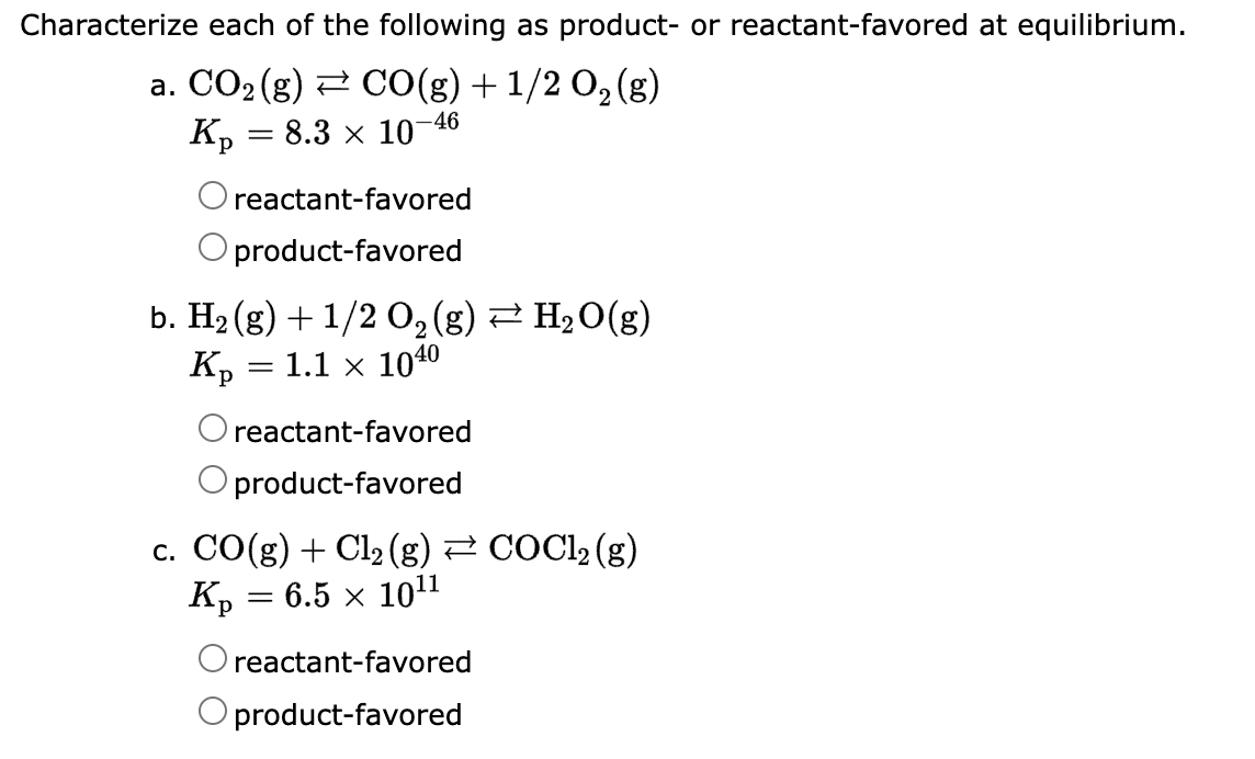 Characterize each of the following as product- or reactant-favored at equilibrium.
a. CO₂ (g) CO(g) + 1/2O₂(g)
Kp = 8.3 × 107
-46
O reactant-favored
O product-favored
2
b. H₂(g) + 1/2 O₂ (g) ⇒ H₂O(g)
Kp = 1.1 × 1040
reactant-favored
product-favored
c. CO(g) + Cl₂ (g) ⇒ COCl2 (g)
Kp = 6.5 × 10¹¹
reactant-favored
product-favored