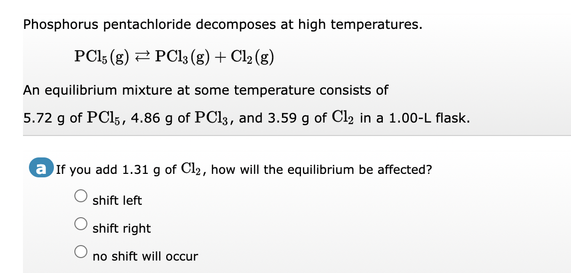Phosphorus pentachloride decomposes at high temperatures.
PC15 (g) ⇒ PCl3 (g) + Cl₂ (g)
An equilibrium mixture at some temperature consists of
5.72 g of PC15, 4.86 g of PCl3, and 3.59 g of Cl₂ in a 1.00-L flask.
a If you add 1.31 g of Cl₂, how will the equilibrium be affected?
shift left
shift right
no shift will occur