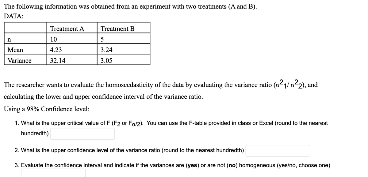 The following information was obtained from an experiment with two treatments (A and B).
DATA:
n
Mean
Variance
Treatment A
10
4.23
32.14
Treatment B
5
3.24
3.05
The researcher wants to evaluate the homoscedasticity of the data by evaluating the variance ratio (0²₁/ 0²2), and
calculating the lower and upper confidence interval of the variance ratio.
Using a 98% Confidence level:
1. What is the upper critical value of F (F2 or Fa/2). You can use the F-table provided in class or Excel (round to the nearest
hundredth)
2. What is the upper confidence level of the variance ratio (round to the nearest hundredth)
3. Evaluate the confidence interval and indicate if the variances are (yes) or are not (no) homogeneous (yes/no, choose one)