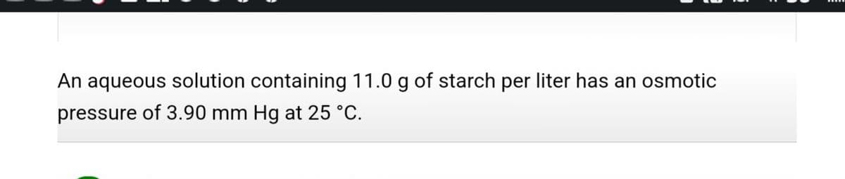 An aqueous solution containing 11.0 g of starch per liter has an osmotic
pressure of 3.90 mm Hg at 25 °C.