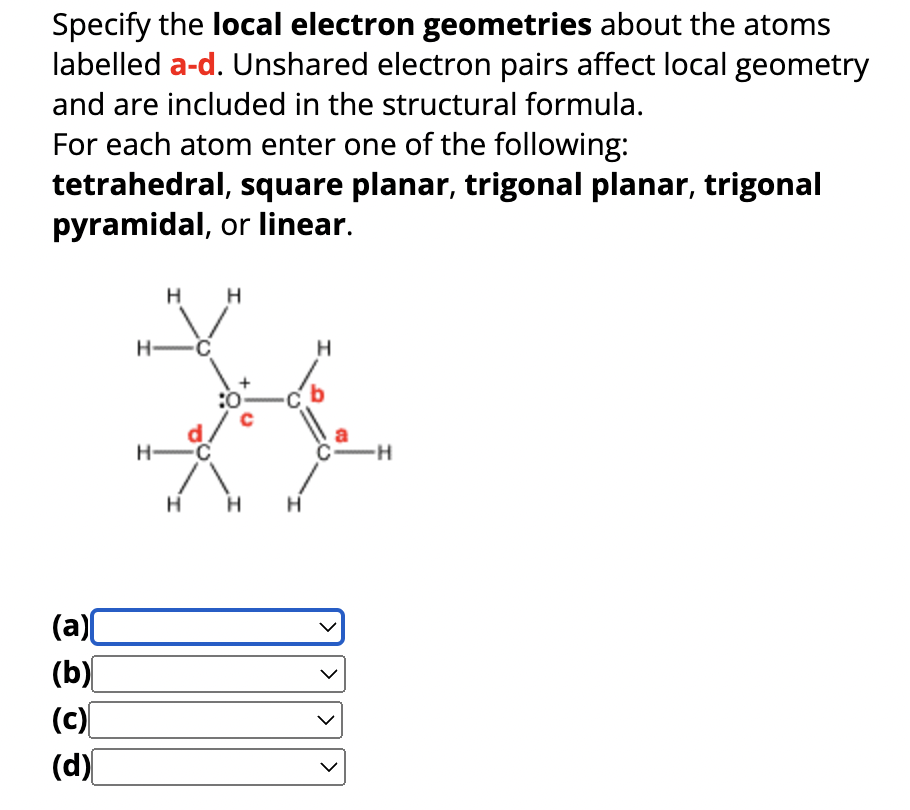 Specify the local electron geometries about the atoms
labelled a-d. Unshared electron pairs affect local geometry
and are included in the structural formula.
For each atom enter one of the following:
tetrahedral, square planar, trigonal planar, trigonal
pyramidal, or linear.
(a)
(b)
(c)
(d)
H-
H
H-C
H
H
H H
H
05
>
-H