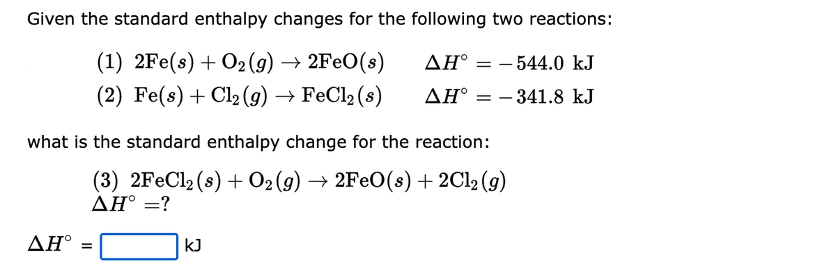 Given the standard enthalpy changes for the following two reactions:
(1) 2Fe(s) + O₂(g) → 2FeO(s)
ΔΗ°
(2) Fe(s) + Cl₂(g) → FeCl₂ (s)
ΔΗ° =
ΔΗ°
=
=
what is the standard enthalpy change for the reaction:
(3) 2FeCl₂ (s) + O2(g) → 2FeO(s) + 2Cl₂ (g)
AH° =?
kJ
- 544.0 kJ
- 341.8 kJ