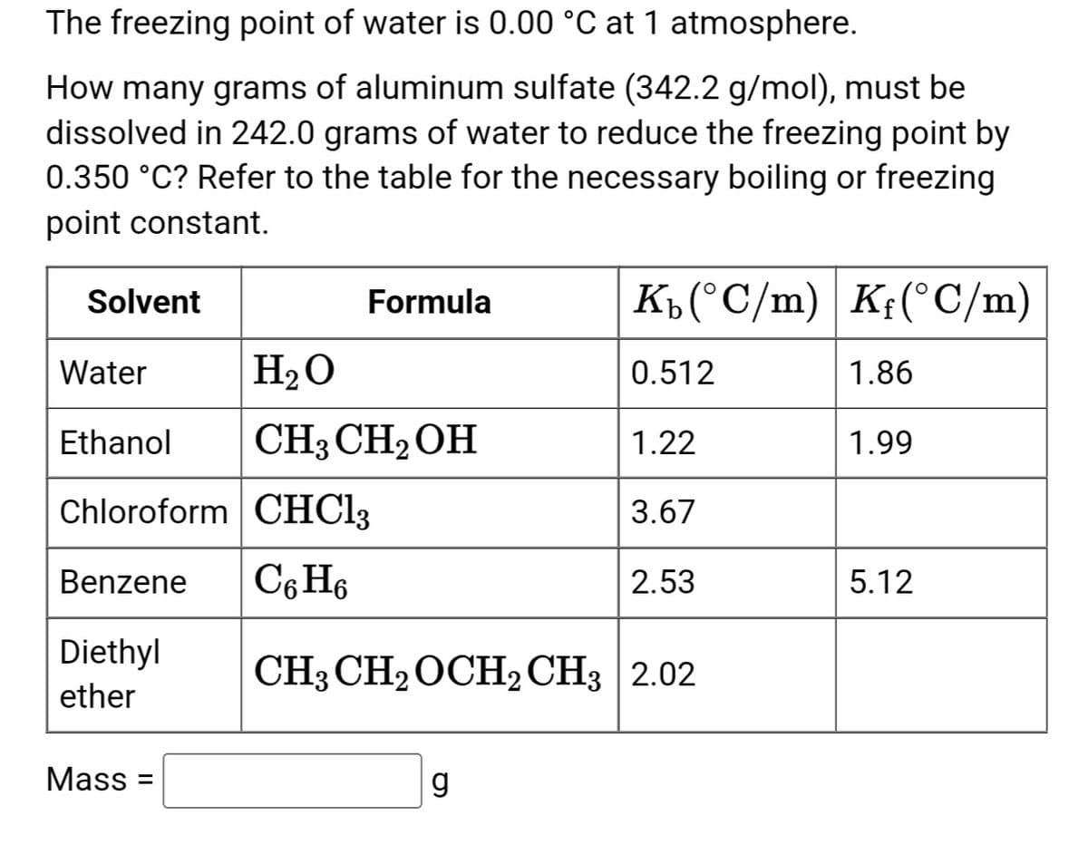 The freezing point of water is 0.00 °C at 1 atmosphere.
How many grams of aluminum sulfate (342.2 g/mol), must be
dissolved in 242.0 grams of water to reduce the freezing point by
0.350 °C? Refer to the table for the necessary boiling or freezing
point constant.
Solvent
Water
Ethanol
Chloroform CHCl3
Benzene C6H6
Diethyl
ether
Mass=
Formula
H₂O
CH3 CH₂OH
Kb (°C/m) Kf(°C/m)
0.512
g
1.22
3.67
2.53
CH3 CH₂ OCH₂ CH3 2.02
1.86
1.99
5.12