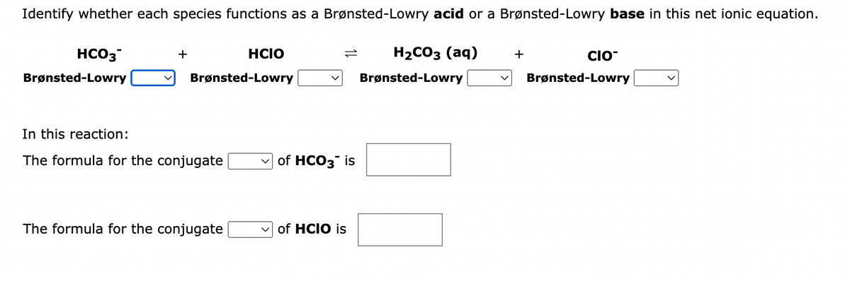 Identify whether each species functions as a Brønsted-Lowry acid or a Brønsted-Lowry base in this net ionic equation.
HCO3
Brønsted-Lowry
+
Brønsted-Lowry
In this reaction:
The formula for the conjugate
HCIO
The formula for the conjugate
✓of HCO3 is
of HCIO is
H₂CO3 (aq)
Brønsted-Lowry
+
CIO
Brønsted-Lowry
