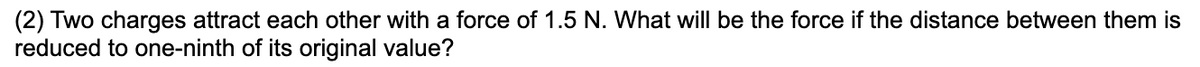 (2) Two charges attract each other with a force of 1.5 N. What will be the force if the distance between them is
reduced to one-ninth of its original value?