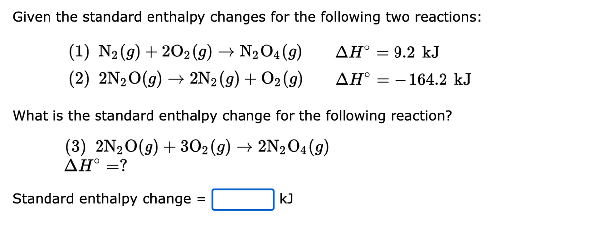 Given the standard enthalpy changes for the following two reactions:
ΔΗ° = 9.2 kJ
(1) N₂(g) + 2O2(g) → N₂O4 (9)
(2) 2N₂O(g) → 2N2 (9) + O2(g)
ΔΗ°
Standard enthalpy change
What is the standard enthalpy change for the following reaction?
(3) 2N₂O(g) + 302(g) → 2N₂O4 (9)
AH° =?
=
- 164.2 kJ
KJ
==