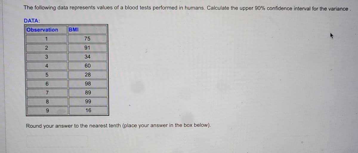 The following data represents values of a blood tests performed in humans. Calculate the upper 90% confidence interval for the variance.
DATA:
Observation
1
2
3
4
5
6
7
8
9
BMI
75
91
34
60
28
98
89
99
16
Round your answer to the nearest tenth (place your answer in the box below).