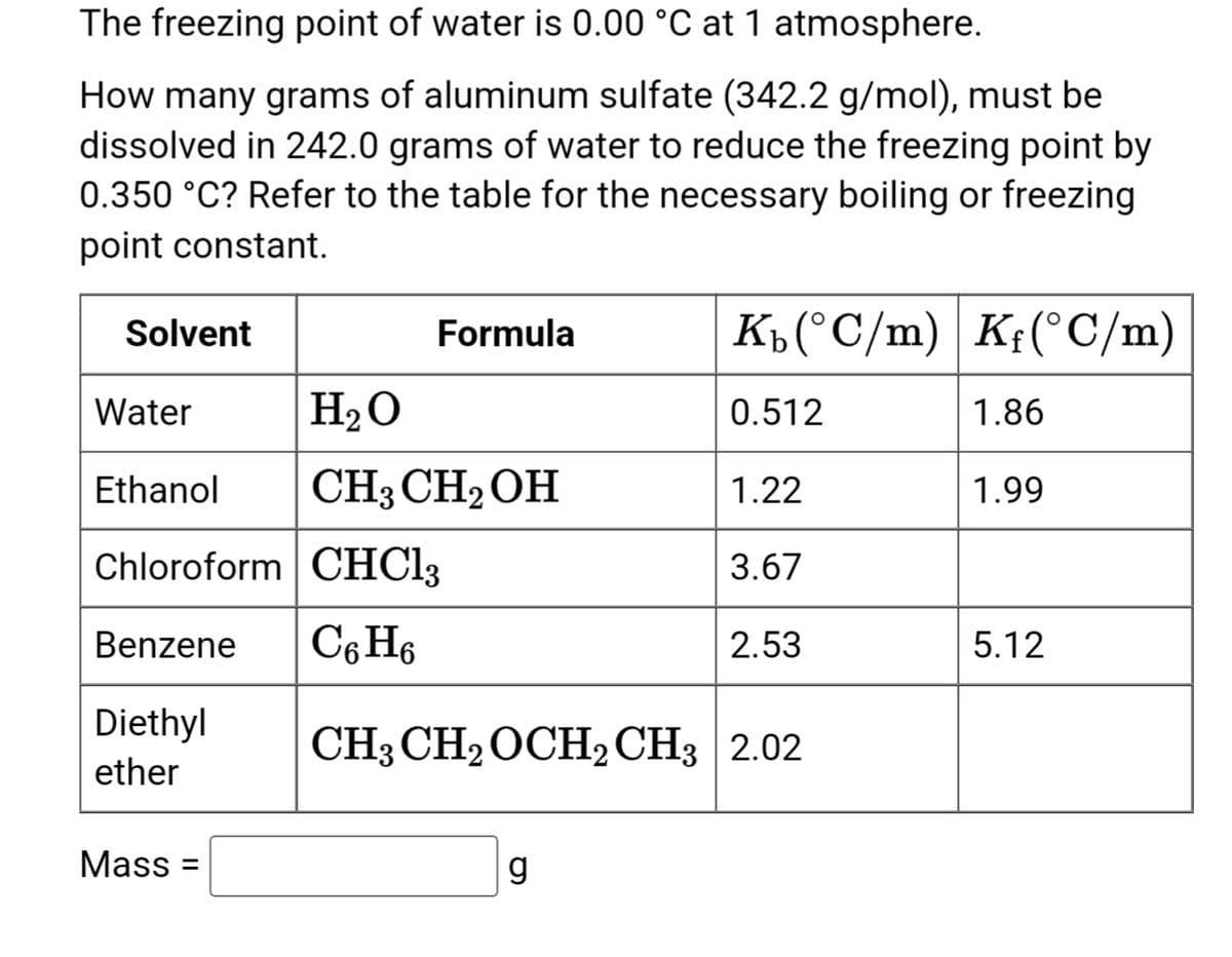 The freezing point of water is 0.00 °C at 1 atmosphere.
How many grams of aluminum sulfate (342.2 g/mol), must be
dissolved in 242.0 grams of water to reduce the freezing point by
0.350 °C? Refer to the table for the necessary boiling or freezing
point constant.
Solvent
Diethyl
ether
Formula
Water
Ethanol
Chloroform CHCl3
Benzene C6H6
Mass=
H₂O
CH3 CH₂OH
K₁ (°C/m) Kf(°C/m)
0.512
1.22
3.67
g
2.53
CH3 CH₂ OCH₂ CH3 2.02
1.86
1.99
5.12