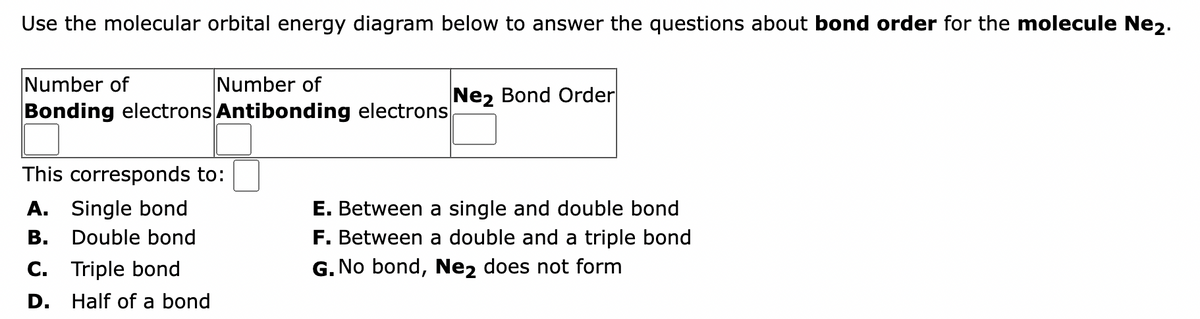 Use the molecular orbital energy diagram below to answer the questions about bond order for the molecule Ne2.
Number of
Number of
Bonding electrons Antibonding electrons
This corresponds to:
A. Single bond
Double bond
B.
C. Triple bond
D.
Half of a bond
Ne2 Bond Order
E. Between a single and double bond
F. Between a double and a triple bond
G. No bond, Ne2 does not form