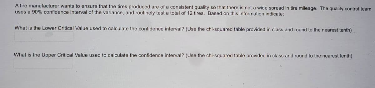 A tire manufacturer wants to ensure that the tires produced are of a consistent quality so that there is not a wide spread in tire mileage. The quality control team
uses a 90% confidence interval of the variance, and routinely test a total of 12 tires. Based on this information indicate:
What is the Lower Critical Value used to calculate the confidence interval? (Use the chi-squared table provided in class and round to the nearest tenth)
What is the Upper Critical Value used to calculate the confidence interval? (Use the chi-squared table provided in class and round to the nearest tenth)