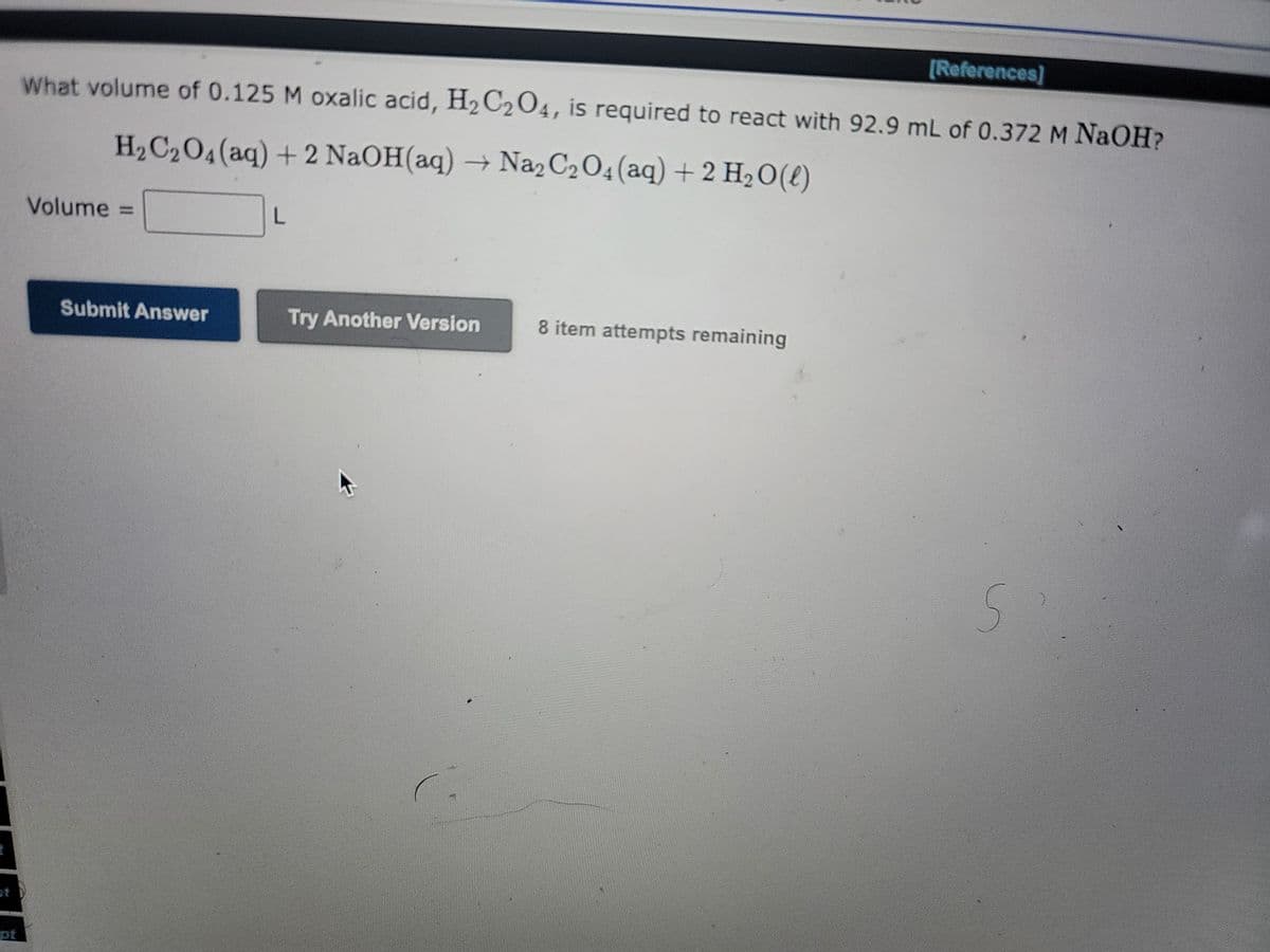 t
t
[References]
What volume of 0.125 M oxalic acid, H₂C2O4, is required to react with 92.9 mL of 0.372 M NaOH?
H₂C₂O4 (aq) + 2 NaOH(aq) → Na₂C₂O4 (aq) + 2 H₂O(l)
Volume =
Submit Answer
L
Try Another Version
8 item attempts remaining
S'