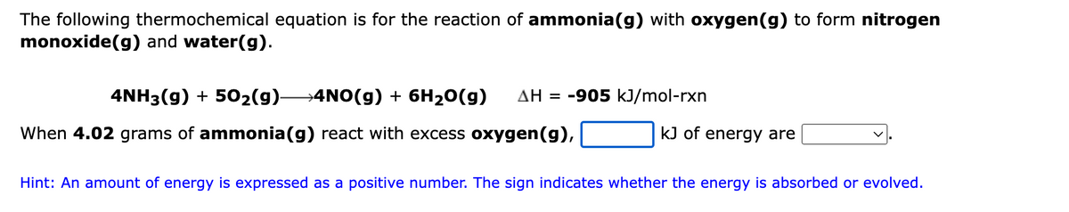 The following thermochemical equation is for the reaction of ammonia(g) with oxygen(g) to form nitrogen
monoxide(g) and water(g).
4NH3(g) + 50₂(g)—4NO(g) + 6H₂O(g) AH = -905 kJ/mol-rxn
When 4.02 grams of ammonia(g) react with excess oxygen (g),
kJ of energy are
Hint: An amount of energy is expressed as a positive number. The sign indicates whether the energy is absorbed or evolved.