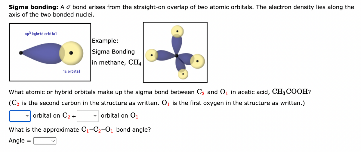 Sigma bonding: A o bond arises from the straight-on overlap of two atomic orbitals. The electron density lies along the
axis of the two bonded nuclei.
sp³ hybrid orbital
1s orbital
Example:
Sigma Bonding
in methane, CH4
What atomic or hybrid orbitals make up the sigma bond between C₂ and O₁ in acetic acid, CH3COOH?
(C₂ is the second carbon in the structure as written. O₁ is the first oxygen in the structure as written.)
orbital on C2 +
orbital on 0₁
What is the approximate C₁-C₂-0₁ bond angle?
Angle: =
1